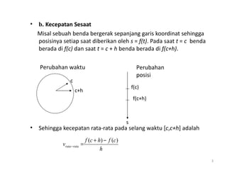 •   b. Kecepatan Sesaat
    Misal sebuah benda bergerak sepanjang garis koordinat sehingga
    posisinya setiap saat diberikan oleh s = f(t). Pada saat t = c benda
    berada di f(c) dan saat t = c + h benda berada di f(c+h).

     Perubahan waktu                                        Perubahan
                                                            posisi
                   c
                                                          f(c)
                       c+h
                                                          f(c+h)



                                                      s
•   Sehingga kecepatan rata-rata pada selang waktu [c,c+h] adalah
                               f ( c + h ) − f (c )
              vrata − rata =
                                        h
                                                                           3
 