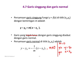 4.7 Garis singgung dan garis normal


          • Persamaan garis singgung fungsi y = f(x) di titik (x0,y0)
            dengan kemiringan m adalah

                    y – y0 = m( x – x0 ).

          • Garis yang tegak lurus dengan garis singgung disebut
            dengan garis normal.
          • Persamaan garis normal di titik (x0,y0) adalah
                              1
                    y − y0 = − ( x − x0 ).
                              m
MA1114 Kalkulus I                      31
 