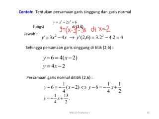 Contoh: Tentukan persamaan garis singgung dan garis normal

                    y = x3 − 2 x 2 + 6
       fungsi                      di (2,6).
  Jawab :
            y ' = 3 x 2 − 4 x → y ' (2,6) = 3.2 2 − 4.2 = 4
   Sehingga persamaan garis singgung di titik (2,6) :

             y − 6 = 4( x − 2)
             y = 4x − 2

    Persamaan garis normal dititik (2,6) :
                         1                    1    1
                y − 6 = − ( x − 2) ⇔ y − 6 = − x +
                         4                    4    2
                  1  13
              y =− x+ .
                  4   2

                                MA1114 Kalkulus I             32
 