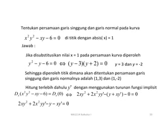 Tentukan persamaan garis singgung dan garis normal pada kurva

     x 2 y 2 − xy − 6 = 0 di titik dengan absis( x) = 1
   Jawab :

      Jika disubstitusikan nilai x = 1 pada persamaan kurva diperoleh
       y2 − y − 6 = 0      ⇔ ( y − 3)( y + 2) = 0         y = 3 dan y = -2
     Sehingga diperoleh titik dimana akan ditentukan persamaan garis
     singgung dan garis normalnya adalah (1,3) dan (1,-2)

        Hitung terlebih dahulu y ' dengan menggunakan turunan fungsi implisit
Dx ( x 2 y 2 − xy − 6) = Dx (0) ⇔ 2 xy 2 + 2 x 2 yy '− ( y + xy ' ) − 0 = 0

 2 xy 2 + 2 x 2 yy '− y − xy ' = 0
                                     MA1114 Kalkulus I                       33
 