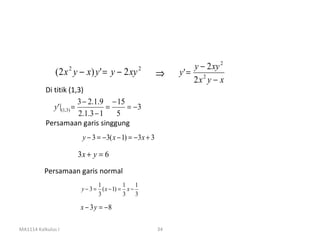 y − 2 xy 2
               (2 x y − x) y ' = y − 2 xy
                    2                             2
                                                          ⇒    y' = 2
                                                                   2x y − x
           Di titik (1,3)
                           3 − 2.1.9 − 15
              y ' |(1,3) =           =    = −3
                           2.1.3 − 1   5
           Persamaan garis singgung
                         y − 3 = − 3( x − 1) = − 3x + 3

                        3x + y = 6
          Persamaan garis normal
                                1          1 1
                         y − 3 = ( x − 1) = x −
                                3          3 3

                        x − 3 y = −8

MA1114 Kalkulus I                                         34
 