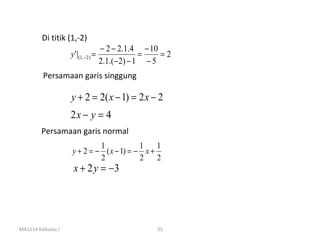 Di titik (1,-2)
                                     − 2 − 2.1.4 − 10
                    y ' |(1, −2) =                =    =2
                                     2.1.(− 2) − 1 − 5
          Persamaan garis singgung

                    y + 2 = 2( x − 1) = 2 x − 2
                    2x − y = 4
         Persamaan garis normal
                             1            1    1
                    y + 2 = − ( x − 1) = − x +
                             2            2    2
                     x + 2 y = −3




MA1114 Kalkulus I                                    35
 