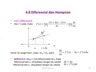 4.8 Diferensial dan Hampiran

    •   4.8.1 Diferensial
                                                           f ( x + ∆x) − f ( x)          ∆y
    •   Jika f ' ( x)ada, maka           f ' ( x) = lim                         = lim
                                                  ∆x → 0            ∆x            ∆x → 0 ∆x



                                              Q
                                                  T
.
                                 P

                                                                x
                                     x         x + ∆x
                                                                        ∆y
    Untuk ∆x sangat kecil , maka mPQ = mPT yakni                           ≈ f ' ( x) , ∆y ≈ f ' ( x)∆x
                                                                    ,
                                                                        ∆x
    •    Definisi 4.4 Jika y = f (x) diferensiabel di x, maka
         Diferensial dari x , dinyatakan dengan dx, adalah                   dx = ∆x
        Diferensial dari y , dinyatakan dengan dy, adalah                    dy = f ' ( x)dx
                                                MA1114 Kalkulus I                                         36
 