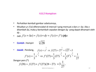 4.8.2 Hampiran


•   Perhatikan kembali gambar sebelumnya,
•   Misalkan y= f (x) diferensiabel di interval I yang memuat x dan x + ∆x. Jika x
    ditambah ∆x, maka y bertambah sepadan dengan ∆y yang dapat dihampiri oleh
    dy .
•   Jadi , f ( x + ∆x ) ≈ f ( x ) + dy = f ( x ) + f ' ( x(*) x
                                                           )∆

                         3
•   Contoh : Hampiri          28
                                    1              1
•   Jawab : Pandang,    f ( x) = x ⇒ f (27) = 27 = 3 27 = 3
                                    3              3

                         2                         2       2
                     1 −3           1    −   1 3 −3 1
           f ' ( x) = x ⇒ f ' (27) = (27) = (3 ) =
                                           3
                     3              3        3      27
Dengan pers (*)
                                                   1
      f ( 28) ≈ f ( 27) + f ' (27)(28 − 27) = 3       .
                               MA1114 Kalkulus I
                                                   27                      37
 