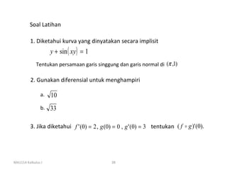 Soal Latihan

         1. Diketahui kurva yang dinyatakan secara implisit
                    y + sin ( xy) = 1
             Tentukan persamaan garis singgung dan garis normal di (π ,1)

          2. Gunakan diferensial untuk menghampiri

               a.   10
               b. 33


         3. Jika diketahui f ' (0) = 2 , g (0) = 0 , g ' (0) = 3 tentukan ( f  g )' (0).




MA1114 Kalkulus I                             38
 