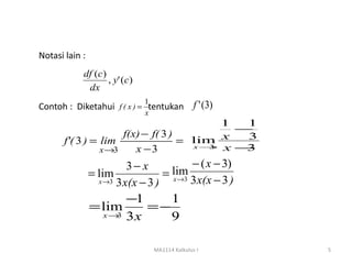 Notasi lain :
            df (c)
                   , y' (c)
             dx
                            1
Contoh : Diketahui f ( x ) = tentukan f ' (3)
                              x
                                           1  1
                                             −
                      f(x) − f( 3 )
       f'( 3 ) = lim                = lim x
                                      x→ x −
                                              3
                 x →3    x −3            3    3
                          3− x            − ( x − 3)
                = lim              = lim
                                     x →3 3 x(x − 3 )
                  x →3 3 x(x − 3 )

                       −1    1
                = lim     =−
                  x→ 3x
                     3       9

                                  MA1114 Kalkulus I     5
 