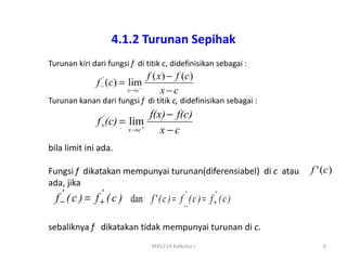 4.1.2 Turunan Sepihak
Turunan kiri dari fungsi f di titik c, didefinisikan sebagai :
                                 f ( x ) − f (c )
               f −' (c) = lim
                         x →c−
                                      x−c
Turunan kanan dari fungsi f di titik c, didefinisikan sebagai :
                                 f(x) − f(c)
               f +' (c) = lim
                         x →c+
                                    x−c
bila limit ini ada.

Fungsi f dikatakan mempunyai turunan(diferensiabel) di c atau     f ' (c )
ada, jika
    '           '
  f − ( c ) = f + ( c ) dan f ' ( c ) = f _ ( c ) = f +' ( c )
                                          '


sebaliknya f dikatakan tidak mempunyai turunan di c.
                                  MA1114 Kalkulus I                   6
 