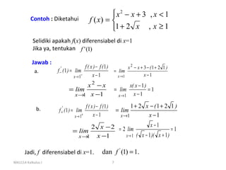 x2 − x + 3 , x < 1
          Contoh : Diketahui                  f ( x) = 
                                                       1 + 2 x , x ≥ 1
           Selidiki apakah f(x) diferensiabel di x=1
           Jika ya, tentukan f ' (1)

           Jawab :
                                          f ( x ) − f (1)        x 2 − x + 3 − (1 + 2 1 )
            a.       f −' ( 1 ) =    lim                  = lim
                                    x→ 1−      x−1          x →1           x −1

                                     x2 −x                              x( x − 1 )
                              = lim                               = lim            =1
                                x → x −1
                                   1                               x →1   x −1

                                           f ( x ) − f (1 )              1 + 2 x − (1 + 2 1 )
             b.       f +' ( 1 ) = lim                            = lim
                                    x → 1+      x−1                 x →1        x −1
                                          2 x − 2 = 2 lim         x −1
                                    = lim                                     =1
                                      x→ 1 x −1      x → 1 ( x − 1 )( x + 1 )


      Jadi, f diferensiabel di x=1.                   dan f ' (1) = 1.
MA1114 Kalkulus I                                             7
 