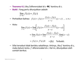 – Teorema 4.1 Jika f diferensiabel di c f kontinu di c.
       – Bukti : Yang perlu ditunjukkan adalah
                    lim f ( x) = f (c)
                    x→c
                                                   f ( x ) − f (c )
       – Perhatikan bahwa f ( x) = f (c) +                          .( x − c) , x ≠ c
                                                        x−c
       – Maka
                                                f ( x ) − f (c )           
                     lim f ( x) = lim  f (c) +                   ( x − c)
                     x →c          x →c
                                                     x−c                   
                                                    f ( x ) − f (c )
                               = lim f (c) + lim                     . lim( x − c)
                                  x →c        x →c       x−c           x →c


                                = f (c) + f ' (c).0    = f(c). Terbukti.
       – Sifat tersebut tidak berlaku sebaliknya. Artinya, Jika f kontinu di c,
         maka belum tentu f diferensiabel di c. Hal ini, ditunjukkan oleh
         contoh berikut.


MA1114 Kalkulus I                             8
 