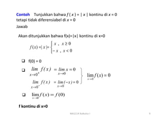 Contoh Tunjukkan bahwa f ( x ) = | x | kontinu di x = 0
tetapi tidak diferensiabel di x = 0
Jawab

 Akan ditunjukkan bahwa f(x)=|x| kontinu di x=0
                        x , x≥0
        f ( x) =| x |= 
                       − x , x < 0
   f(0) = 0

        lim f ( x ) = lim x = 0
        x →0 +           x →0
                                               lim f ( x) = 0
                                               x→ 0
         lim f ( x ) = lim ( − x ) = 0
        x →0 −           x→ 0

        lim f ( x ) = f (0)
         x →0


 f kontinu di x=0
                                 MA1114 Kalkulus I              9
 
