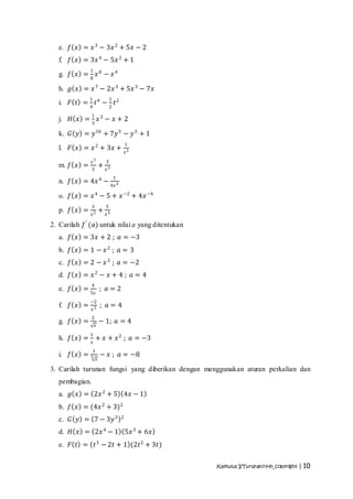 e. 𝑓 𝑥 = 𝑥 3 − 3𝑥 2 + 5𝑥 − 2
   f. 𝑓 𝑥 = 3𝑥 4 − 5𝑥 2 + 1
                1
   g. 𝑓 𝑥 = 8 𝑥 8 − 𝑥 4

   h. 𝑔 𝑥 = 𝑥 7 − 2𝑥 3 + 5𝑥 3 − 7𝑥
                1                   1
   i.   𝐹 𝑡 = 4 𝑡4 − 2 𝑡2
                1
   j.   𝐻 𝑥 = 3 𝑥3 − 𝑥 + 2

   k. 𝐺 𝑦 = 𝑦 10 + 7𝑦 5 − 𝑦 3 + 1
                                                1
   l.   𝐹 𝑥 = 𝑥 2 + 3𝑥 +                        𝑥2

                𝑥3              3
   m. 𝑓 𝑥 =                 +
                3               𝑥3
                                        1
   n. 𝑓 𝑥 = 4𝑥 4 − 4𝑥 4

   o. 𝑓 𝑥 = 𝑥 4 − 5 + 𝑥 −2 + 4𝑥 −4
                3               5
   p. 𝑓 𝑥 =                 +
                𝑥2              𝑥4

2. Carilah 𝑓 ′ (𝑎) untuk nilai a yang ditentukan
   a. 𝑓 𝑥 = 3𝑥 + 2 ; 𝑎 = −3
   b. 𝑓 𝑥 = 1 − 𝑥 2 ; 𝑎 = 3
   c. 𝑓 𝑥 = 2 − 𝑥 3 ; 𝑎 = −2
   d. 𝑓 𝑥 = 𝑥 2 − 𝑥 + 4 ; 𝑎 = 4
                4
   e. 𝑓 𝑥 =                 ; 𝑎=2
                5𝑥
                −2
   f. 𝑓 𝑥 =                 ; 𝑎=4
                𝑥3
                2
   g. 𝑓 𝑥 =                 − 1; 𝑎 = 4
                    𝑥
                1
   h. 𝑓 𝑥 = 𝑥 + 𝑥 + 𝑥 2 ; 𝑎 = −3
                1
   i.   𝑓 𝑥 =   3           − 𝑥 ; 𝑎 = −8
                        𝑥

3. Carilah turunan fungsi yang diberikan dengan menggunakan aturan perkalian dan
   pembagian.
   a. 𝑔 𝑥 = 2𝑥 2 + 5 4𝑥 − 1
   b. 𝑓 𝑥 = (4𝑥 2 + 3)2
   c. 𝐺 𝑦 = 7 − 3𝑦 3                        2


   d. 𝐻 𝑥 = 2𝑥 4 − 1 5𝑥 3 + 6𝑥
   e. 𝐹 𝑡 = 𝑡 3 − 2𝑡 + 1 (2𝑡 2 + 3𝑡)


                                                     Kalkulus I/Turunan/rHn_copyright | 10
 