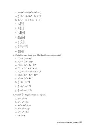 f. 𝑦 =                    𝑥 4 + 2𝑥 (𝑥 3 + 2𝑥 2 + 1)
           𝑑
  g.                3𝑥 2 + 2𝑥 (𝑥 4 − 3𝑥 + 1)
       𝑑𝑥

  h. 𝐷 𝑥                𝑥 2 − 3𝑥 + 2 2𝑥 3 + 1
                    2𝑥
  i.   𝐷𝑥           𝑥 +3
                        𝑥
  j.   𝐷𝑥           𝑥 −1
                   2𝑦 +1
  k. 𝐷 𝑦           3𝑦 +4

       𝑑               5𝑡
  l.   𝑑𝑡 1+2𝑡 2

           𝑑       𝑦 3 −8
  m.   𝑑𝑦          𝑦 3 +8

       𝑑           2𝑥 2 −3𝑥 +1
  n.   𝑑𝑧               2𝑥 +1
                   2
       𝑑           𝑡 −𝑎
  o.   𝑑𝑡          𝑡 2 +𝑎

4. Carilah turunan fungsi yang diberikan (dengan aturan rantai)
  a. 𝑓 𝑥 = (2𝑥 + 1)3
                                              4
  b. 𝑓 𝑥 = 10 − 5𝑥
  c. 𝐹 𝑥 = 𝑥 2 + 4𝑥 − 5                           4


  d. 𝑓 𝑟 = 2𝑟4 + 8𝑟2 + 1                              5


  e. 𝑓 𝑡 = 2𝑡 4 − 7𝑡 3 + 2𝑡 − 1                           2


  f.   𝐻 𝑧 = 𝑧 3 − 3𝑧 2 + 1                       −3


  g. 𝑔 𝑥 = 𝑥 2 + 4                        −2

           𝑑                        −1
  h.                2𝑥 − 5
       𝑑𝑥
           𝑑
  i.                2𝑥 3 + 𝑥         −3
       𝑑𝑥
           𝑑
  j.                    𝑥 2 − 4𝑥 −2       2
       𝑑𝑥
                            𝑑𝑦
5. Carilah                       dengan diferensiasi implisit.
                            𝑑𝑥

  a. 𝑥 2 + 𝑦 2 = 9
  b. 𝑥 2 + 𝑦 2 = 16
  c. 4𝑥 2 − 9𝑦 2 = 36
  d. 𝑥 2 + 𝑦 2 = 7𝑥𝑦
  e. 𝑥 3 + 𝑦 3 = 8𝑥𝑦
       1           1
  f.           +        =1
       𝑥            𝑦



                                                                 Kalkulus I/Turunan/rHn_copyright | 11
 