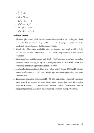 3       3
  g.       −       = 2𝑥
       𝑥       𝑦

  h.       𝑥+       𝑦=4
  i. 2𝑥 3 𝑦 + 3𝑥𝑦 3 = 5
  j. 𝑥 2 𝑦 2 = 𝑥 2 + 𝑦 2
  k. 𝑥 4 + 𝑦 4 = 12𝑥 2 𝑦
  l.   𝑥 3 𝑦 + 2𝑦 4 − 𝑥 4 = 0

Soal-Soal Terapan

1. Diketahui, jika sebuah objek dalam keadaan diam dijatuhkan dari ketinggian s kaki
  pada saat t detik mempunyai fungsi 𝑠 𝑡 = −16𝑡 2 + 64. Berapa kecepatan batu pada
  saat 2 detik setelah dijatuhkan dari ketinggian 64 kaki.
2. Sebuah roket diluncurkan vertikal ke atas, dan tingginya dari tanah setelah t detik
  adalah s kaki, di mana 𝑠 𝑡 = 560𝑡 − 16𝑡 2 . Carilah kecepatan roket 2 detik setelah
  peluncuran.
3. Suatu perusahaan mulai beroperasi pada 1 Juli 1990. Pendapatan perusahaan itu setelah
  beroperasi t tahun adalah p juta rupiah, di mana 𝑝 𝑡 = 50𝑡 + 18𝑡 + 0,6𝑡 2 . Carilah laju
  pertumbuhan pendapatan perusahaan pada 1 Juli 2000.
4. Misalkan Jumlah penduduk di dalam kota t tahun sejak 1 Januari 1990 adalah sebesar
   𝑀 𝑡 = 40𝑡 2 + 200𝑡 + 10.000 jiwa. Berapa laju pertambahan penduduk kota pada
  1 Januari 2000.
5. Keuntungan sebuah toko pengecer adalah 100y ribu rupiah bila x ribu rupiah digunakan
  untuk biaya iklan bulanan, di mana fungsi antara untung dan biaya iklan adalah
   𝑦 = 2500 + 36𝑥 − 0,2𝑥 2 .     Gunakanlah      turunan      untuk     menentukan       apakah
  menguntungkan menaikkan biaya iklan sebesar Rp 60.000,00 dan Rp 300.000,00.




                                                             Kalkulus I/Turunan/rHn_copyright | 12
 