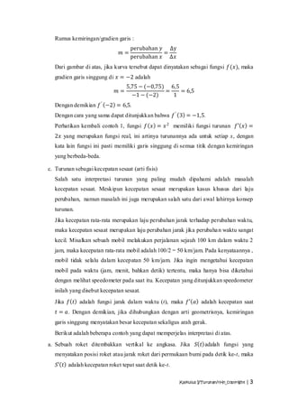 Rumus kemiringan/gradien garis :
                                    perubahan 𝑦 ∆y
                               𝑚=              =
                                    perubahan 𝑥 Δ𝑥
   Dari gambar di atas, jika kurva tersebut dapat dinyatakan sebagai fungsi 𝑓(𝑥), maka
   gradien garis singgung di 𝑥 = −2 adalah
                                  5,75 − (−0,75) 6,5
                             𝑚=                 =    = 6,5
                                    −1 − (−2)     1
   Dengan demikian 𝑓 ′ −2 = 6,5.
   Dengan cara yang sama dapat ditunjukkan bahwa 𝑓 ′ 3 = −1,5.
   Perhatikan kembali contoh 1, fungsi 𝑓 𝑥 = 𝑥 2 memiliki fungsi turunan 𝑓′ 𝑥 =
   2𝑥 yang merupakan fungsi real, ini artinya turunannya ada untuk setiap x, dengan
   kata lain fungsi ini pasti memiliki garis singgung di semua titik dengan kemiringan
   yang berbeda-beda.

c. Turunan sebagai kecepatan sesaat (arti fisis)
   Salah satu interpretasi turunan yang paling mudah dipahami adalah masalah
   kecepatan sesaat. Meskipun kecepatan sesaat merupakan kasus khusus dari laju
   perubahan, namun masalah ini juga merupakan salah satu dari awal lahirnya konsep
   turunan.
   Jika kecepatan rata-rata merupakan laju perubahan jarak terhadap perubahan waktu,
   maka kecepatan sesaat merupakan laju perubahan jarak jika perubaha n waktu sangat
   kecil. Misalkan sebuah mobil melakukan perjalanan sejauh 100 km dalam waktu 2
   jam, maka kecepatan rata-rata mobil adalah 100/2 = 50 km/jam. Pada kenyataannya ,
   mobil tidak selalu dalam kecepatan 50 km/jam. Jika ingin mengetahui kecepatan
   mobil pada waktu (jam, menit, bahkan detik) tertentu, maka hanya bisa diketahui
   dengan melihat speedometer pada saat itu. Kecepatan yang ditunjukkan speedometer
   inilah yang disebut kecepatan sesaat.
   Jika 𝑓 𝑡 adalah fungsi jarak dalam waktu (t), maka 𝑓′ 𝑎 adalah kecepatan saat
   𝑡 = 𝑎. Dengan demikian, jika dihubungkan dengan arti geometrisnya, kemiringan
   garis singgung menyatakan besar kecepatan sekaligus arah gerak.
   Berikut adalah beberapa contoh yang dapat memperjelas interpretasi di atas.
a. Sebuah roket ditembakkan vertikal ke angkasa. Jika           𝑆 𝑡 adalah fungsi yang
   menyatakan posisi roket atau jarak roket dari permukaan bumi pada detik ke-t, maka
   𝑆′ 𝑡 adalah kecepatan roket tepat saat detik ke-t.

                                                        Kalkulus I/Turunan/rHn_copyright | 3
 