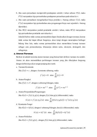 b. Jika suatu perusahaan memperoleh pendapatan setelah t tahun sebesar 𝑃 𝑡 , maka
     𝑃′ 𝑡 menyatakan laju pertumbuhan pendapatan perusahaan pada tahun ke-t.
  c. Jika suatu perusahaan mengeluarkan biaya produksi x barang sebesar 𝐶 𝑥 , maka
     𝐶′ 𝑥 menyatakan laju pertambahan atau pengurangan biaya saat sejumlah x barang
    diproduksi.
  d. Jika 𝑀 𝑡 menyatakan jumlah penduduk setelah t tahun, maka 𝑀′ 𝑡 menyatakan
    laju pertumbuhan penduduk saat tahun ke-t.
    Jelaslah bahwa tidak semua permasalahan dapat diselesaikan dengan turunan, karena
    tidak semua hal dapat dibuat fungsinya, akan tetapi dengan menerapkan berbagai
    bidang ilmu lain, maka semua permasalahan akan memerlukan konsep turunan
    sebagai cara pemecahannya, khususnya dalam sains, ekonomi, demografi, dan
    sebagainya.
4. Aturan Turunan
  Berikut ini adalah teorema aturan turunan yang berasal dari definisi turunan itu sendiri.
  Aturan ini akan memudahkan perhitungan turunan yang jika dikerjakan langsung
  dengan definisinya akan sangat panjang dan rumit.
  a. Turunan Konstanta
    Jika 𝑓 𝑥 = 𝑐 , dengan c konstanta sebarang, maka
                                                    𝑑
                                 𝑓 ′ (𝑥) = 0 atau      (𝑐) = 0
                                                    𝑑𝑥
  b. Aturan Pangkat
    Jika 𝑓 𝑥 = 𝑥 𝑛 , dengan n sebarang bilangan, maka
                                                    𝑑
                           𝑓 ′ (𝑥) = 𝑛𝑥 𝑛−1 atau       (𝑥 𝑛 ) = 𝑛𝑥 𝑛−1
                                                    𝑑𝑥
  c. Aturan Penjumlahan/Pengurangan
    Jika 𝑕 𝑥 = 𝑓 𝑥 ± 𝑔(𝑥), dengan 𝑓 𝑥 dan 𝑔(𝑥) diferensiabel, maka
                                             𝑑
              𝑕′ (𝑥) = 𝑓 ′ (𝑥) ± 𝑔′ 𝑥 atau      𝑓 𝑥 ± 𝑔 𝑥         = 𝑓 ′ 𝑥 ± 𝑔′ (𝑥)
                                             𝑑𝑥
  d. Konstanta-Fungsi
    Jika 𝑕 𝑥 = 𝑘𝑓(𝑥), dengan k sebarang bilangan, dan f(x) diferensiabel, maka
                                                   𝑑
                         𝑕′ (𝑥) = 𝑘𝑓 ′ 𝑥   atau       𝑘𝑓 𝑥     = 𝑘𝑓 ′ 𝑥
                                                   𝑑𝑥
  e. Aturan Perkalian
    Jika 𝑕 𝑥 = 𝑓 𝑥 . 𝑔(𝑥) , dengan 𝑓 𝑥 dan 𝑔(𝑥) diferensiabel, maka



                                                             Kalkulus I/Turunan/rHn_copyright | 4
 