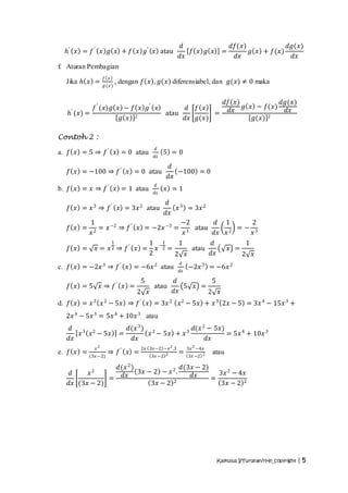 𝑑                      𝑑𝑓(𝑥)            𝑑𝑔(𝑥)
  𝑕′ 𝑥 = 𝑓 ′ 𝑥 𝑔 𝑥 + 𝑓 𝑥 𝑔′ 𝑥 atau                            𝑓 𝑥 𝑔 𝑥         =         𝑔 𝑥 + 𝑓(𝑥)
                                                           𝑑𝑥                      𝑑𝑥                𝑑𝑥
f. Aturan Pembagian
                     𝑓 𝑥
  Jika 𝑕 𝑥 =                   , dengan 𝑓 𝑥 , 𝑔(𝑥) diferensiabel, dan 𝑔(𝑥) ≠ 0 maka
                     𝑔 (𝑥 )


                                                                              𝑑𝑓(𝑥)         𝑑𝑔(𝑥)
    ′
   𝑕 (𝑥) =
           𝑓 ′ (𝑥)𝑔 𝑥 − 𝑓 𝑥 𝑔′ 𝑥
                                                   atau
                                                        𝑑 𝑓 𝑥
                                                                =              𝑑𝑥 𝑔 𝑥 − 𝑓(𝑥) 𝑑𝑥
                     𝑔 𝑥 2                              𝑑𝑥 𝑔(𝑥)                      𝑔(𝑥) 2

Contoh 2 :
                                              𝑑
a. 𝑓 𝑥 = 5 ⇒ 𝑓 ′ 𝑥 = 0 atau                       5 =0
                                             𝑑𝑥

                                                    𝑑
   𝑓 𝑥 = −100 ⇒ 𝑓 ′ 𝑥 = 0 atau                         −100 = 0
                                                    𝑑𝑥
                                              𝑑
b. 𝑓 𝑥 = 𝑥 ⇒ 𝑓 ′ 𝑥 = 1 atau                       𝑥 =1
                                             𝑑𝑥

                                               𝑑
   𝑓 𝑥 = 𝑥 3 ⇒ 𝑓 ′ 𝑥 = 3𝑥 2 atau                   𝑥 3 = 3𝑥 2
                                               𝑑𝑥
           1                                         −2       𝑑 1       2
   𝑓 𝑥 =      = 𝑥 −2 ⇒ 𝑓 ′             𝑥 = −2𝑥 −3 = 3 atau           =− 3
           𝑥2                                         𝑥       𝑑𝑥 𝑥 2    𝑥
                           1                1 −1    1       𝑑                           1
   𝑓 𝑥 =        𝑥 = 𝑥2 ⇒ 𝑓′ 𝑥 =               𝑥 2=     atau                       𝑥 =
                                            2      2 𝑥      𝑑𝑥                          2 𝑥
                                                           𝑑
c. 𝑓 𝑥 = −2𝑥 3 ⇒ 𝑓 ′ 𝑥 = −6𝑥 2 atau                             −2𝑥 3 = −6𝑥 2
                                                           𝑑𝑥

                                        5             𝑑         5
   𝑓 𝑥 = 5 𝑥 ⇒ 𝑓′ 𝑥 =                        atau        5 𝑥 =
                                      2 𝑥             𝑑𝑥       2 𝑥
d. 𝑓 𝑥 = 𝑥 3 𝑥 2 − 5𝑥 ⇒ 𝑓 ′ 𝑥 = 3𝑥 2                       𝑥 2 − 5𝑥 + 𝑥 3 2𝑥 − 5 = 3𝑥 4 − 15𝑥 3 +
  2𝑥 4 − 5𝑥 3 = 5𝑥 4 + 10𝑥 3 atau
   𝑑 3 2                            𝑑(𝑥 3 ) 2            𝑑(𝑥 2 − 5𝑥)
      𝑥 𝑥 − 5𝑥                  =           𝑥 − 5𝑥 + 𝑥 3             = 5𝑥 4 + 10𝑥 3
   𝑑𝑥                                 𝑑𝑥                      𝑑𝑥
                𝑥2                      2𝑥 3𝑥 −2 −𝑥 2 .3        3𝑥 2 −4𝑥
e. 𝑓 𝑥 =               ⇒ 𝑓′ 𝑥 =                            =               atau
           (3𝑥 −2)                          3𝑥 −2 2             3𝑥 −2 2

                𝑑(𝑥 2 )                𝑑(3𝑥 − 2)
   𝑑     𝑥  2           3𝑥 − 2 − 𝑥 2 .             3𝑥 2 − 4𝑥
               = 𝑑𝑥                       𝑑𝑥     =
   𝑑𝑥 (3𝑥 − 2)              3𝑥 − 2 2               3𝑥 − 2 2




                                                                            Kalkulus I/Turunan/rHn_copyright | 5
 