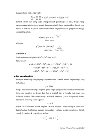Dengan aturan rantai diperoleh :
                     𝑑𝑦   𝑑𝑦 𝑑𝑢
                        =       = 10𝑢9 . 5 = 50𝑢9 = 50 5𝑥 − 8 9
                     𝑑𝑥   𝑑𝑢 𝑑𝑥
  Berikut adalah cara yang dapat mempermudah perhitungan di atas, dengan tetap
  menggunakan prinsip aturan rantai. Syaratnya adalah dapat membedakan fungsi yang
  berada di luar dan di dalam, kemudian turunkan fungsi mulai dari yang terluar hingga
  yang paling dalam.
                                                               𝑓𝑢𝑛𝑔𝑠𝑖 𝑙𝑢𝑎𝑟
                                                                   10
                                𝑓 𝑥 = (5𝑥 − 8)
                                          𝑓𝑢𝑛𝑔𝑠𝑖   𝑑𝑎𝑙𝑎𝑚

  sehingga,
                            𝑓 ′ 𝑥 = 10. (5𝑥 − 8)9 .                     5
                                           𝑡𝑢𝑟𝑢𝑛𝑎𝑛               𝑡𝑢𝑟𝑢𝑛𝑎𝑛
                                         𝑓𝑢𝑛𝑔𝑠𝑖 𝑙𝑢𝑎𝑟           𝑓𝑢𝑛𝑔𝑠𝑖 𝑑𝑎𝑙𝑎𝑚

  Contoh 4 :
  Carilah turunan dari 𝑔 𝑡 = (3𝑡 4 + 5𝑡 3 − 6𝑡 − 4)3 .
  Penyelesaian :
                   𝑔′ (𝑡) = 3. 3𝑡 4 + 5𝑡 3 − 6𝑡 − 4 2 . 3.4𝑡 3 + 5.3𝑡 2 − 6
                        = 3 3𝑡 4 + 5𝑡 3 − 6𝑡 − 4           2
                                                               12𝑡 3 + 15𝑡 2 − 6
                        = 3𝑡 4 + 5𝑡 3 − 6𝑡 − 4         2
                                                           36𝑡 3 + 45𝑡 2 − 18

6. Turunan Implisit
  Sebagian besar fungsi- fungsi yang diajarkan dalam kalkulus adalah fungsi- fungsi yang
  berbentuk :
                                          𝑦 = 𝑓(𝑥)
  Fungsi ini dinamakan fungsi eksplisit, yaitu fungsi yang dinyatakan dalam satu variabel
  bebas saja misalnya x, dengan kata lain y terpisah dari x (berada pada ruas yang
  berbeda). Namun, tidak semua fungsi berbentuk eksplisit. y dan x dapat saja berada
  dalam satu ruas yang sama, seperti :
                                             𝑥𝑦 = 1
  Bentuk ini dinamakan bentuk implisit. Bentuk implisit                      masih mungkin diubah ke
  dalam bentuk eksplisitnya, dengan menyatakan y sebagai x, atau sebaliknya. Seperti
  contoh di atas bentuk eksplisitnya adalah :
                                           1          1
                                     𝑦=      atau 𝑥 =
                                           𝑥           𝑦



                                                                        Kalkulus I/Turunan/rHn_copyright | 7
 