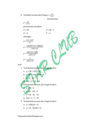 Hidayatullahandika10.blogspot.com 
4. Tentukan turunan dari fungsi y = 
Penyelesaian : 
y = 
pertama kita misalkan 
U = 3X V = 2X + 1 
U’ = 3 V’ = 2 
Sehingga : 
y’= u’ v u v’ 
y’ = ( )( ) ( )( ) ( ) 
y’ = ( ) ( ) ( ) 
y’ = ( ) 
soal ! 
1. Tentukanlah turunan dari fungsi berikut : 
a. y = 3X4 + 9X + 36 
b. y = X5 + 16X4 + 2X2 + X 
c. z = y + 2y3 + y2 
d. f(x) = t2 + 5t + 10 
2. Tentukanlah turunan dari fungsi berikut : 
a. y = 9X – 6 
b. y = X6 – 6X – 8 
c. z = y2 – 3y – 10 
d. f(x) = t4 – t – 25 
3. Tentukanlah turunan dari fungsi berikut : 
a. y = (6X) (X + 1) 
b. y = (5 – X) (4X + x)  