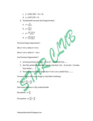 Hidayatullahandika10.blogspot.com 
c. y = (2X)2 (8X2 – 5x + 3) 
d. y = (2X2) (7X + 1) 
4. Tentukanlah turunan dari fungsi berikut : 
a. y = 
b. y = 
c. y = 
d. y = 
Turunan fungsi trigonometri : 
Jika y= sin x, maka y’= cos x 
Jika y= cos x, maka y’= - sin x 
Soal turunan trigonometri ! 
1. turunan pertama dari f(x) = 7 cos (5 – 3x) adalah f’(x) ….. 
2. jika f’(x) adalah turunan dari f(x) dan jika f(x)= (3x – 2) sin (2x + 1) maka f’(x) adalah …. 
3. Turunan pertama dari fungsi f(x)= 5 sin x cos x adalah f’(x) ………. 
Turunan kedua dari suatu fungsi y= f(x) diberi lambang : 
Y”= f”(x) = = 
Dari suatu lintasan s= f(x), maka berlaku 
Kecepatan : v= 
Percepatan : a= = 
 