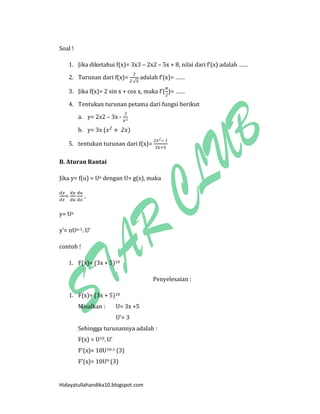 Hidayatullahandika10.blogspot.com 
Soal ! 
1. Jika diketahui f(x)= 3x3 – 2x2 – 5x + 8, nilai dari f’(x) adalah …… 
2. Turunan dari f(x)= √ adalah f’(x)= …… 
3. Jika f(x)= 2 sin x + cos x, maka f’( )= …… 
4. Tentukan turunan petama dari fungsi berikut 
a. y= 2x2 – 3x - 
b. y= 3x ( ) 
5. tentukan turunan dari f(x)= 
B. Aturan Rantai 
Jika y= f(u) = Un dengan U= g(x), maka 
= , 
y= Un 
y’= nUn-1. U’ 
contoh ! 
1. F(x)= (3x + 5)10 
Penyelesaian : 
1. F(x)= (3x + 5)10 
Misalkan : U= 3x +5 
U’= 3 
Sehingga turunannya adalah : 
F(x) = U10. U’ 
F’(x)= 10U10-1 (3) 
F’(x)= 10U9 (3)  