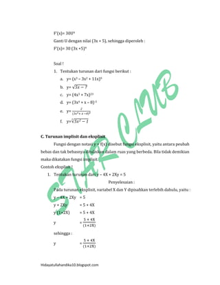 Hidayatullahandika10.blogspot.com 
F’(x)= 30U9 
Ganti U dengan nilai (3x + 5), sehingga diperoleh : 
F’(x)= 30 (3x +5)9 
Soal ! 
1. Tentukan turunan dari fungsi berikut : 
a. y= (x3 – 3x2 + 11x)9 
b. y= √ 
c. y= (4x3 + 7x)23 
d. y= (3x4 + x – 8)-3 
e. y= ( ) 
f. y=√ 
C. Turunan implisit dan eksplisit 
Fungsi dengan notasi y = f(x) disebut fungsi eksplisit, yaitu antara peubah bebas dan tak bebasnya dituliskan dalam ruas yang berbeda. Bila tidak demikian maka dikatakan fungsi implisit. 
Contoh eksplisit ! 
1. Tentukan turunan dari y – 4X + 2Xy = 5 
Penyelesaian : 
Pada turunan eksplisit, variabel X dan Y dipisahkan terlebih dahulu, yaitu : 
y – 4X + 2Xy = 5 
y + 2Xy = 5 + 4X 
y (1+2X) = 5 + 4X 
y = ( ) 
sehingga : 
y = ( )  