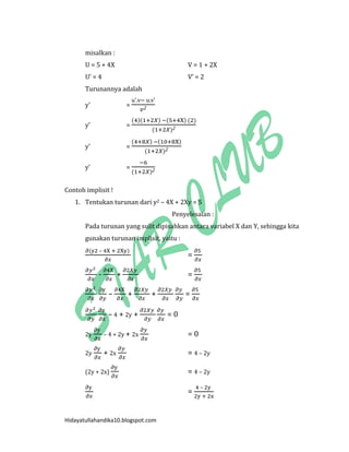 Hidayatullahandika10.blogspot.com 
misalkan : 
U = 5 + 4X V = 1 + 2X 
U’ = 4 V’ = 2 
Turunannya adalah 
y’ = u’ v u v’ 
y’ = ( )( ) ( ) ( ) ( ) 
y’ = ( ) ( ) ( ) 
y’ = ( ) 
Contoh implisit ! 
1. Tentukan turunan dari y2 – 4X + 2Xy = 5 
Penyelesaian : 
Pada turunan yang sulit dipisahkan antara variabel X dan Y, sehingga kita gunakan turunan implisit, yaitu : 
( – ) = 
- + = 
– + + = 
– 4 + 2y + = 0 
2y – 4 + 2y + 2x = 0 
2y + 2x = 4 – 2y 
(2y + 2x) = 4 – 2y 
= – 