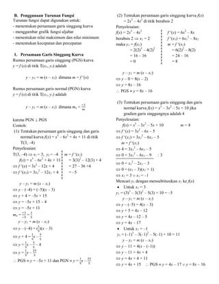 B. Penggunaan Turunan Fungsi
Turunan fungsi dapat digunakan untuk:
- menentukan persamaan garis singgung kurva
- menggambar grafik fungsi aljabar
- menentukan nilai maksimum dan nilai minimum
- menentukan kecepatan dan percepatan
1. Persamaan Garis Singgung Kurva
Rumus persamaan garis singgung (PGS) kurva
y = f (x) di titik T(x1, y1) adalah
y – y1 = m (x – x1) dimana m = f ‘(x)
Rumus persamaan garis normal (PGN) kurva
y = f (x) di titik T(x1, y1) adalah
y – y1 = m (x – x1) dimana mn =
karena PGN  PGS
Contoh:
(1) Tentukan persamaan garis singgung dan garis
normal kurva f(x) = x3
– 6x2
+ 4x + 11 di titik
T(3, –4)
Penyelesaian:
T(3, –4)  x1 = 3, y1 = –4 m = f ‘(x1)
f(x) = x3
– 6x2
+ 4x + 11 = 3(3)2
– 12(3) + 4
 f ‘(x) = 3x2
– 12x + 4 = 27 – 36 +4
 f ‘(x1) = 3x1
2
– 12x1 + 4 = –5
y – y1 = m (x – x1)
 y – (–4) = (–5)(x – 3)
 y + 4 = –5x + 15
 y = –5x + 15 – 4
 y = –5x + 11
mn = =
y – y1 = m (x – x1)
 y – (–4) = ( )(x – 3)
 y + 4 = x –
 y = x – – 4
 y = x –
 PGS  y = –5x + 11 dan PGN  y = x –
(2) Tentukan persamaan garis singgung kurva f(x)
= 2x3
– 4x2
di titik berabsis 2
Penyelesaian:
f(x) = 2x3
– 4x2
f ‘(x) = 6x2
– 8x
berabsis 2  x1 = 2 f ‘(x1) = 6x1
2
– 8x1
maka y1 = f(x1) m = f ‘(x1)
= 2(2)3
– 4(2)2
= 6(2)2
– 8(2)
= 16 – 16 = 24 – 16
= 0 = 8
y – y1 = m (x – x1)
 y – 0 = 8(x – 2)
 y = 8x – 16
 PGS  y = 8x – 16
(3) Tentukan persamaan garis singgung dan garis
normal kurva f(x) = x3
– 3x2
– 5x + 10 jika
gradien garis singgungnya adalah 4
Penyelesaian:
f(x) = x3
– 3x2
– 5x + 10 m = 4
 f ‘(x) = 3x2
– 6x – 5
 f ‘(x1) = 3x1
2
– 6x1 – 5
m = f ‘(x1)
 4 = 3x1
2
– 6x1 – 5
 0 = 3x1
2
– 6x1 – 9 : 3
 0 = x1
2
– 2x1 – 3
 0 = (x1 – 3)(x1 + 1)
 x1 = 3  x1 = –1
Mencari y1 dengan mensubtitusikan x1 ke f(x)
 Untuk x1 = 3
y1 = (3)3
– 3(3)2
– 5(3) + 10 = –5
y – y1 = m (x – x1)
 y – (–5) = 4(x – 3)
 y + 5 = 4x – 12
 y = 4x – 12 – 5
 y = 4x – 17
 Untuk x1 = –1
y1 = (–1)3
– 3(–1)2
– 5(–1) + 10 = 11
y – y1 = m (x – x1)
 y – 11 = 4(x – (–1))
 y – 11 = 4x + 4
 y = 4x + 4 + 11
 y = 4x + 15  PGS  y = 4x – 17  y = 8x – 16
 