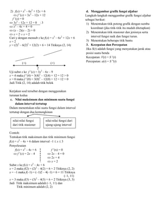 2) f(x) = x3
– 6x2
+ 12x + 6
 f ’(x) = 3x2
– 12x + 12
f ’(x) = 0
 3x2
– 12x + 12 = 0 : 3
 x2
– 4x + 4 = 0
 (x – 2)(x – 2) = 0
 x = 2  x = 2
Cari y dengan mensub x ke f(x) = x3
– 6x2
+ 12x + 6
x = 2
y = (2)3
– 6(2)2
+ 12(2) + 6 = 14 Titiknya (2, 14)
(+) (+)
2
Uji subst x ke f ’(x) = 3x2
– 6x – 9
x = 4 maka f ’(4) = 3(4)2
– 12(4) + 12 = 12 > 0
x = 0 maka f ’(0) = 3(0)2
– 12(0) + 12 = 12 > 0
Jadi Titik (2, 14) adalah titik belok
Kerjakan soal tersebut dengan menggunakan
turunan kedua
c. Nilai maksimum dan minimum suatu fungsi
dalam interval tertutup
Dalam menentukan nilai suatu fungsi dalam interval
tertutup dengan dua kemungkinan
Contoh:
Tentukan titik maksimum dan titik minimum fungsi
f(x) = x2
– 4x + 6 dalam interval –1  x  3
Penyelesaian
f(x) = x2
– 4x + 6 f ’(x) = 0
 f ’(x) = 2x – 4  2x – 4 = 0
 2x = 4
 x = 2
Subst x ke f(x) = x2
– 4x + 6
x = 2 maka f(2) = (2)2
– 4(2) + 6 = 2 Titiknya (2, 2)
x = –1 maka f(–1) = (–1)2 – 4(–1) + 6 = 11 Titiknya
(–1, 11)
x = 3 maka f(3) = (3)2
– 4(3) + 6 = 2 Titiknya (3, 3)
Jadi Titik maksimum adalah (–1, 11) dan
Titik minimum adalah (2, 2)
d. Menggambar grafik fungsi aljabar
Langkah-langkah menggambar grafik fungsi aljabar
sebagai berikut:
1) Menentukan titik potong grafik dengan sumbu
koordinat (jika titik-titik itu mudah ditetapkan)
2) Menentukan titik stasioner dan jenisnya serta
interval fungsi naik dan fungsi turun.
3) Menentukan beberapa titik bantu
3. Kecepatan dan Percepatan
Jika S(t) adalah fungsi yang menyatakan jarak atau
posisi suatu benda
Kecepatan: V(t) = S ’(t)
Percepatan: a(t) = S ”(t)
nilai-nilai fungsi
dari titik stasioner
nilai-nilai fungsi dari
ujung-ujung interval
 