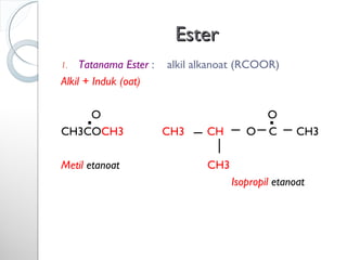 EsterEster
1. Tatanama Ester : alkil alkanoat (RCOOR)
Alkil + Induk (oat)
O O
CH3COCH3 CH3 CH O C CH3
Metil etanoat CH3
Isopropil etanoat
 