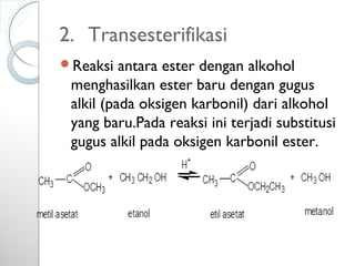 2. Transesterifikasi
Reaksi antara ester dengan alkohol
menghasilkan ester baru dengan gugus
alkil (pada oksigen karbonil) dari alkohol
yang baru.Pada reaksi ini terjadi substitusi
gugus alkil pada oksigen karbonil ester.
 