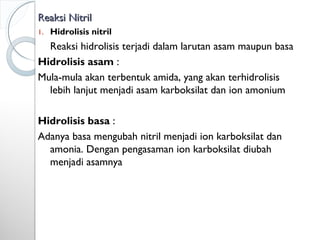Reaksi NitrilReaksi Nitril
1. Hidrolisis nitril
Reaksi hidrolisis terjadi dalam larutan asam maupun basa
Hidrolisis asam :
Mula-mula akan terbentuk amida, yang akan terhidrolisis
lebih lanjut menjadi asam karboksilat dan ion amonium
Hidrolisis basa :
Adanya basa mengubah nitril menjadi ion karboksilat dan
amonia. Dengan pengasaman ion karboksilat diubah
menjadi asamnya
 