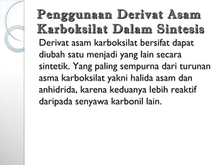 Penggunaan Derivat AsamPenggunaan Derivat Asam
Karboksilat Dalam SintesisKarboksilat Dalam Sintesis
Derivat asam karboksilat bersifat dapat
diubah satu menjadi yang lain secara
sintetik. Yang paling sempurna dari turunan
asma karboksilat yakni halida asam dan
anhidrida, karena keduanya lebih reaktif
daripada senyawa karbonil lain.
 