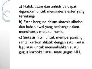 a) Halida asam dan anhidrida dapat
digunakan untuk mensintesis ester yang
terintangi
b) Ester berguna dalam sintesis alkohol
dan bahan awal yang berharga dalam
mensintesis molekul rumit.
c) Sintesis nitril untuk memperpanjang
rantai karbon alifatik dengan satu rantai
lagi, atau untuk menambahkan suatu
gugus karboksil atau suatu gugus NH2.
 