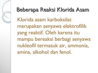 Beberapa Reaksi Klorida AsamBeberapa Reaksi Klorida Asam
Klorida asam karboksilat
merupakan senyawa elektrofilik
yang reaktif. Oleh karena itu
mampu bereaksi berbagi senyawa
nukleofil termasuk air, ammonia,
amina, alkohol dan fenol.
 