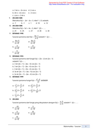 Generated by Foxit PDF Creator © Foxit Software
                                                                 http://www.foxitsoftware.com For evaluation only.


     a. 2 sin x + 2x cos x d. 2 cos x
     b. sin x – 2x cos x      e. -2 cos x
     c. cos x + 2 sin x
9.   UN 2005 SMK
     Diketahui f(x) = 2x2 – 3x + 5, nilai f ‘ (-1) adalah
     a. -7            b. -1   c. 1            d. 10      e. 12
10. UN 2004 SMK
     Diketahui f(x) = 5x2 + 4x – 3, nilai f ‘ (2) = …..
     a. 24           b. 25    c. 27             d. 28      e. 30
11. EBTANAS 1990
                                          2x − 1
     Turunan pertama dari f(x) =                 adalah f ‘ (x) = …
                                           x+2
           4x + 5                   4x + 3
     a.                       d.
          (x + 2)2                 (x + 2)2
             3                        4
     b.                       e.
          (x + 2)2                 (x + 2)2
             5
     c.
          (x + 2)2
12. EBTANAS 1993
     Turunan pertama dari fungsi F(x) = (3x – 2) sin (2x + 1)
     adalah F’(x) = ….
     a. 3 sin (2x + 1) + (6x – 4) cos (2x + 1)
     b. 3 sin (2x + 1) – (6x – 4) cos (2x + 1)
     c. 3 sin (2x + 1) + (3x – 2) cos (2x + 1)
     d. 3x sin (2x + 1) + (6x – 4) cos (2x + 1)
     e. 3x sin (2x + 1) – (6x – 4) cos (2x + 1)
13. EBTANAS 1999
                                              x2 − 4
     Turunan pertama fungsi F(x) =                     adalah
                                                 x
            1    2                   1    2
     a. 1     x+ 2 x          d. 2     x+ 2 x
            2   x                    2   x
            1    4                   1    1
     b. 2     x+ 2 x          e. 2     x+ 2 x
            2   x                    2   2x
            1    4
     c. 1     x+ 2 x
            2   x
14. UN 2004
                                                                                x−5
     Turunan pertama dari fungsi yang dinyatakan dengan f(x) =                      adalah f ‘ (x) = …..
                                                                                x+5
            −10                       5
     a.                       d.
          (x + 5)2                 (x − 5)2
             5                       10
     b.                       e.
          (x + 5)2                 (x − 5)2
            10
     c.
          (x + 5)2



                                                                                     Matematika - Turunan            3
 