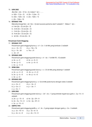 Generated by Foxit PDF Creator © Foxit Software
                                                      http://www.foxitsoftware.com For evaluation only.


15. UAN 2002
   Jika f(x) = (2x – 1)2 (x + 2), maka f ‘ (x) = ……
   a. 4(2x – 1) (x + 3)   d. (2x – 1) (6x + 7)
   b. 2(2x – 1)(5x + 6)   e. (2x – 1)(5x + 7)
   c. (2x – 1)(6x + 5)
16. EBTANAS 1998
   Diketahui fungsi f(x) = sin 2 (2x + 3) dan turunan pertama dari F adalah F ‘. Maka F ‘ (x) =
   a. 4 sin (2x + 3) cos (2x + 3)
   b. -2 sin (2x + 3) cos (2x + 3)
   c. 2 sin (2x + 3) cos (2x + 3)
   d. -4 sin (2x + 3) cos (2x + 3)
   e. sin (2x + 3) cos (2x + 3)


Persamaan Garis Singgung
17. EBTANAS 1997
   Persamaan garis singgung kurva y = x3 + 2x + 5 di titik yang berbasis -2 adalah
   a. y = -7x – 14        d. y = 14x + 16
   b. y = -7x – 28        e. 14x + 21
   c. -2x – 21
18. EBTANAS 2000
   Persamaan garis singgung pada kurva y = x2 – 6x + 1 di titik P(1, -4) adalah
   a. 4x – y = 0          d. 4x – y – 8 = 0
   b. 4x + y = 0          e. 4x – y + 8 = 0
   c. 4x + y – 4 = 0
19. SPMB 2004
   Persamaan garis singgung pada kurva y = x + 3/x di titik yang absisnya 1 adalah
   a. 2x – y + 2 = 0      d. -2x + y – 2 = 0
   b. 2x + y – 6 = 0      e. -4x –y + 6 = 0
   c. 4x – y = 0
20. EBTANAS 2001
   Persamaan garis singgung kurva y = x √2x di titik pada kurva dengan absis 2 adalah
   a. y = 3x – 2          d. y = -3x + 2
   b. y = 3x + 2          e. y = -3x + 1
   c. y = 3x – 1
21. UAN 2002
   Persamaan garis singgung pada kurva y = -2x2 + 6x + 7 yang terletak tegak lurus garis x – 2y +13 = 0
   adalah
   a. 2x + y + 15 = 0     d. 4x – 2y + 29 = 0
   b. 2x + 7y – 15 = 0    e. 4x + 2y – 29 = 0
   c. 2x – y – 15 = 0
22. UMPTN 1994
   Persamaan garis singgung grafik y = x2 - 4x + 3 yang sejajar dengan garis y = 2x + 3 adalah
   a. y – 2x – 10 = 0     d. y – 2x + 8 = 0
   b. y – 2x + 6 = 0      e. y – 2x + 12 = 0


                                                                          Matematika - Turunan            4
 