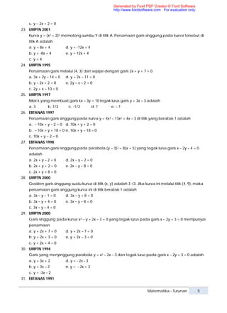 Generated by Foxit PDF Creator © Foxit Software
                                                     http://www.foxitsoftware.com For evaluation only.


   c. y – 2x + 2 = 0
23. UMPTN 2001
   Kurva y = (x2 + 2)2 memotong sumbu Y di titik A. Persamaan garis singgung pada kurva tersebut di
   titik A adalah
   a. y = 8x + 4         d. y = -12x + 4
   b. y = -8x + 4        e. y = 12x + 4
   c. y = 4
24. UMPTN 1995
   Persamaan garis melalui (4, 3) dan sejajar dengan garis 2x + y + 7 = 0
   a. 3x + 2y – 14 = 0   d. y + 2x – 11 = 0
   b. y – 2x + 2 = 0     e. 2y – x – 2 = 0
   c. 2y + x – 10 = 0
25. UMPTN 1997
   Nilai k yang membuat garis kx – 3y = 10 tegak lurus garis y = 3x – 3 adalah
   a. 3        b. 1/3     c. -1/3          d. 1     e. – 1
26. EBTANAS 1997
   Persamaan garis singgung pada kurva y = 4x3 – 13x2 + 4x – 3 di titik yang berabsis 1 adalah
   a. – 10x + y – 2 = 0 d. 10x + y + 2 = 0
   b. – 10x + y + 18 = 0 e. 10x + y – 18 = 0
   c. 10x + y – 2 = 0
27. EBTANAS 1998
   Persamaan garis isnggung pada parabola (y – 3)2 = 8(x + 5) yang tegak lurus garis x – 2y – 4 = 0
   adalah
   a. 2x + y – 2 = 0     d. 2x – y – 2 = 0
   b. 2x + y + 2 = 0     e. 2x – y – 8 = 0
   c. 2x + y + 8 = 0
28. UMPTN 2000
   Gradien garis singgung suatu kurva di titik (x, y) adalah 3 √3. Jika kurva ini melalui titik (4, 9), maka
   persamaan garis singgung kurva ini di titik berabsis 1 adalah
   a. 3x – y – 1 = 0     d. 3x – y + 8 = 0
   b. 3x – y + 4 = 0     e. 3x – y – 8 = 0
   c. 3x – y – 4 = 0
29. UMPTN 2000
   Garis singgung pada kurva x2 – y + 2x – 3 = 0 yang tegak lurus pada garis x – 2y + 3 = 0 mempunyai
   persamaan
   a. y + 2x + 7 = 0     d. y + 2x – 7 = 0
   b. y + 2x + 3 = 0     e. y + 2x – 3 = 0
   c. y + 2x + 4 = 0
30. UMPTN 1994
   Garis yang menyinggung parabola y = x2 – 2x – 3 dan tegak lurus pada garis x – 2y + 3 = 0 adalah
   a. y = 3x + 2         d. y = - 2x - 3
   b. y = 3x – 2         e. y = - 2x + 3
   c. y = -3x – 2
31. EBTANAS 1991


                                                                          Matematika - Turunan           5
 