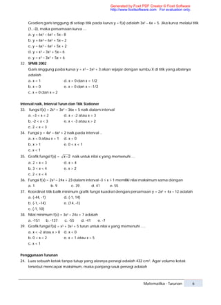 Generated by Foxit PDF Creator © Foxit Software
                                                                 http://www.foxitsoftware.com For evaluation only.


      Gradien garis isnggung di setiap titik pada kurva y = f(x) adalah 3x2 – 6x + 5. Jika kurva melalui titik
      (1, -3), maka persamaan kurva …
      a. y = 6x3 – 6x2 + 5x - 8
      b. y = 6x3 – 6x2 + 5x – 2
      c. y = 6x3 – 6x2 + 5x + 2
      d. y = x3 – 3x2 + 5x – 6
      e. y = x3 – 3x2 + 5x + 6
32. SPMB 2002
      Garis singgung pada kurva y = x3 – 3x2 + 3 akan sejajar dengan sumbu X di titik yang absisnya
      adalah
      a. x = 1                 d. x = 0 dan x = 1/2
      b. x = 0                 e. x = 0 dan x = -1/2
      c. x = 0 dan x = 2


Interval naik, Interval Turun dan Titik Stationer
33.   fungsi f(x) = 2x3 + 3x2 – 36x + 5 naik dalam interval
      a. –3 < x < 2            d. x < -2 atau x > 3
      b. -2 < x < 3            e. x < -3 atau x > 2
      c. 2 < x < 3
34. Fungsi y = 4x3 – 6x2 + 2 naik pada interval ..
      a. x < 0 atau x > 1      d. x < 0
      b. x > 1                 e. 0 < x < 1
      c. x < 1
35. Grafik fungsi f(x) =       x − 2 naik untuk nilai x yang memenuhi …
      a. 2 < x < 3             d. x > 4
      b. 3 < x < 4             e. x > 2
      c. 2 < x < 4
36. Fungsi f(x) = 2x3 – 24x + 23 dalam interval -3 ≤ x ≤ 1 memiliki nilai maksimum sama dengan
      a. 1             b. 9          c. 39            d. 41      e. 55
37. Koordinat titik balik minimum grafik fungsi kuadrat dengan persamaan y = 2x2 + 4x – 12 adalah
      a. (-44, -1)             d. (-1, 14)
      b. (-1, -14)             e. (14, -1)
      c. (-1, 10)
38. Nilai minimum f(x) = 3x2 – 24x + 7 adalah
      a. -151        b. -137     c. -55      d. -41      e. -7
39. Grafik fungsi f(x) = x3 + 3x2 + 5 turun untuk nilai x yang memenuhi ….
      a. x < -2 atau x > 0     d. x < 0
      b. 0 < x < 2             e. x < 1 atau x > 5
      c. x < 1


Penggunaan Turunan
24. Luas sebuah kotak tanpa tutup yang alasnya persegi adalah 432 cm2. Agar volume kotak
      tersebut mencapai maksimum, maka panjang rusuk persegi adalah



                                                                                     Matematika - Turunan            6
 