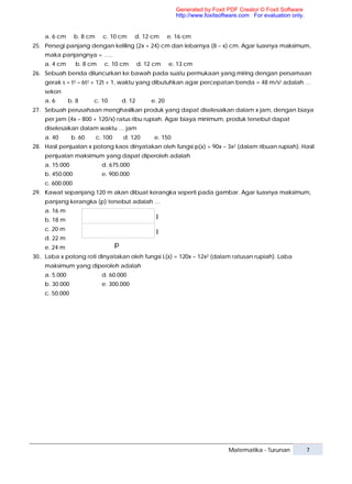 Generated by Foxit PDF Creator © Foxit Software
                                                               http://www.foxitsoftware.com For evaluation only.


    a. 6 cm      b. 8 cm     c. 10 cm       d. 12 cm        e. 16 cm
25. Persegi panjang dengan keliling (2x + 24) cm dan lebarnya (8 – x) cm. Agar luasnya maksimum,
    maka panjangnya = …..
    a. 4 cm      b. 8 cm      c. 10 cm          d. 12 cm    e. 13 cm
26. Sebuah benda diluncurkan ke bawah pada suatu permukaan yang miring dengan persamaan
    gerak s = t2 – 6t2 + 12t + 1, waktu yang dibutuhkan agar percepatan benda = 48 m/s2 adalah …
    sekon
    a. 6       b. 8     c. 10           d. 12       e. 20
27. Sebuah perusahaan menghasilkan produk yang dapat diselesaikan dalam x jam, dengan biaya
    per jam (4x – 800 + 120/x) ratus ribu rupiah. Agar biaya minimum, produk tersebut dapat
    diselesaikan dalam waktu … jam
    a. 40       b. 60      c. 100       d. 120       e. 150
28. Hasil penjualan x potong kaos dinyatakan oleh fungsi p(x) = 90x – 3x2 (dalam ribuan rupiah). Hasil
    penjualan maksimum yang dapat diperoleh adalah
    a. 15.000                d. 675.000
    b. 450.000               e. 900.000
    c. 600.000
29. Kawat sepanjang 120 m akan dibuat kerangka seperti pada gambar. Agar luasnya maksimum,
    panjang kerangka (p) tersebut adalah …
    a. 16 m
    b. 18 m                                           l
    c. 20 m
                                                      l
    d. 22 m
    e. 24 m                         p
30.. Laba x potong roti dinyatakan oleh fungsi L(x) = 120x – 12x2 (dalam ratusan rupiah). Laba
    maksimum yang diperoleh adalah
    a. 5.000                 d. 60.000
    b. 30.000                e. 300.000
    c. 50.000




                                                                                   Matematika - Turunan            7
 