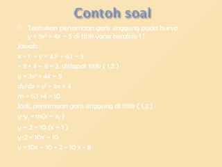 Tentukan persamaan garis singgung pada kurva y = 3x 2 + 4x – 5 di titik yang berabsis 1 ! Jawab : x = 1 -> y = 3.1 2 + 4.1 – 5 = 3 + 4 – 5 = 2, didapat titik ( 1,2 ) y = 3x 2 + 4x – 5 dy/dx = y’ = 6x + 4 m = 6.1 +4 = 10 Jadi, persamaan garis singgung di titik ( 1,2 ) : y-y 1 = m(x – x 1 ) y – 2 = 10 (x – 1 ) y-2 = 10x – 10 y = 10x – 10 + 2 = 10 x - 8