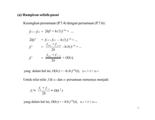 (a) Hampiran selisih-pusat
Kurangkan persamaan (P.7.4) dengan persamaan (P.7.6):
fi+1 - fi-1 = 2hfi' + h3/3 fi "' + ...
2hfi ' = fi+1 - fi-1
f − f
- h3/3 fi "' + ...
fi ' =
f
fi ' =
i+1
i+1
i −1
- h2/6 fi "' + ...
2h
− f i −1
+ O(h2),
2h
yang dalam hal ini, O(h2) = - h2/6 f "'(t), xi-1 < t < xi+1
Untuk nilai-nilai f di x-1 dan x1 persamaan rumusnya menjadi:
f1 − f −1 2
fo '= + O(h )
2h
yang dalam hal ini, O(h2) = - h/6 f "'(t), xi-1 < t < xi+1.
12
 
