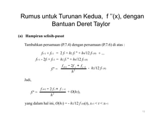 Rumus untuk Turunan Kedua, f ’’(x), dengan
Bantuan Deret Taylor
(a) Hampiran selisih-pusat
Tambahkan persamaan (P.7.4) dengan persamaan (P.7.6) di atas :
fi+1 + fi-1 = 2 fi + h2 fi " + h4/12 fi (4) + ...
fi+1 - 2fi + fi-1 = h2 fi " + h4/12 fi (4)
f − 2f + f
Jadi,
f i+1
fi" =
i+1
fi" =
− 2 f i + f i −1
2
h
i i −1
- h2/12 fi (4)
2
h
+ O(h2),
yang dalam hal ini, O(h2) = - h2/12 f (4)(t), xi-1 < t < xi+1
13
 