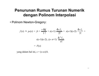 Penurunan Rumus Turunan Numerik
dengan Polinom Interpolasi
• Polinom Newton-Gregory:
s Δf
f (x) ≈ pn(x) = f0 +
1 !
0
+ s(s-1)
Δ2 f0
2!
n
Δ f
Δ3 f0
+ s(s-1)(s-2) +
3!
0
s(s-1)(s-2)...(s- n+1)
n!
= F(s)
yang dalam hal ini, s = (x-x0)/h.
17
 