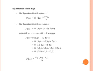 (a) Hampiran selisih-maju
- bila digunakan titik-titik x0 dan x1 :
f1 − f0
f '(x0) = 1/h ( Δf0) =
h
- bila digunakan titik-titik x0, x1, dan x2 :
f '(x0) = 1/h ( Δf0 + (s- 1/2) Δ2 f 0 )
untuk titik x0 → s = (x0 - x0)/h = 0, sehingga
f '(x0) = 1/h ( Δf0 - 1/2 Δ2f 0 )
= 1/h ( Δf0 - 1/2( Δf1 - Δf0) )
= 1/h (3/2 Δf0 - 1/2 Δf1)
= 1/h (3/2 f1 - 3/2 f0 - 1/2 f2+ 1/2 f1 )
= 1/h (-3/2 f0 + 2 f1 - 1/2 f2 )
−3f 0 +4f 1 − f 2
f '(x0 ) =
2h
19
 