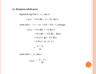 (c) Hampiran selisih-pusat
- digunakan tiga titik x0 , x1 , dan x2 :
f '(x0) = 1/h ( Δf0 + (s - 1/2) Δ2f 0 )
untuk titik x1 → s = (x1 - x0)/h = h/h = 1, sehingga
f '(x1) = 1/h ( Δf0 + 1/2 Δ2f 0 )
= 1/h ( Δf0 + 1/2( Δf1 - Δf0) )
= 1/h (1/2 Δf0 + 1/2 Δf1)
= 1/2h ( f1 - f0 + f2 - f1 )
f2 − f0
=
2h
untuk titik x-1 , x0 , dan x1 :
f '(x0)
f 1 − f −1
=
2h
21
 