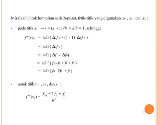 Misalkan untuk hampiran selisih-pusat, titik-titik yang digunakan x0 , x1 , dan x2 :
- pada titik x1 → s = (x1 - x0)/h = h/h = 1, sehingga
f "(x1) = 1/h2 ( Δ2f 0 + (1 - 1) Δ3f 0 )
= 1/h2 ( Δ2f 0 )
= 1/h2 ( Δf1 - Δf0)
2
= 1/h ( f2 - f1 + f1 + f0 )
= 1/h2 ( f0 - 2f1 + f2 )
- untuk titik x-1 , x0 , dan x1 :
f − 2 f + f
f " (x0
−1 0
) = 2
h
1
23
 