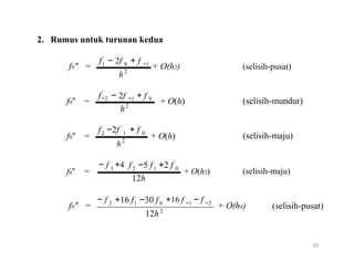2. Rumus untuk turunan kedua
f
f0" =
f
1 − 2f + f0 −1
+ O(h2)2
h
− 2f + f
(selisih-pusat)
−2
f0" =
h
f −2f
−1 0
+ O(h)2
+ f
(selisih-mundur)
2 1
f0" = 2
h
− f +4
0
+ O(h)
f −5 f +2 f
(selisih-maju)
3
f0" =
− f
2 1
12h
+16 f −30 f
0
+ O(h2)
+16 f − f
(selisih-maju)
2 1 0 −1 −2
f0" = + O(h4)2
12h
(selisih-pusat)
25
 