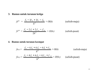 3. Rumus untuk turunan ketiga
f
f0"' =
f
3 − 3f + 3f −2 1
3
h
− 2 f + 2 f −
f0
+ O(h) (selisih-maju)
f2 1 −1 −2
f0"' = 3
2h
4. Rumus untuk turunan keempat
f − 4 f + 6 f − 4 f
+ O(h2) (selisih-pusat)
+ f4
f0(iv) =
f − 4
3 2
4
h
f + 6 f − 4 f
1 0
+ O(h)
+ f
(selisih-maju)
2 1
f0(iv) = 0 −1 −2
+ O(h2)4
h
(selisih-pusat)
26
 