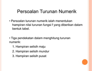 Persoalan Turunan Numerik
• Persoalan turunan numerik ialah menentukan
hampiran nilai turunan fungsi f yang diberikan dalam
bentuk tabel.
• Tiga pendekatan dalam menghitung turunan
numerik:
1. Hampiran selisih maju
2. Hampiran selisih mundur
3. Hampiran selisih pusat
3
 