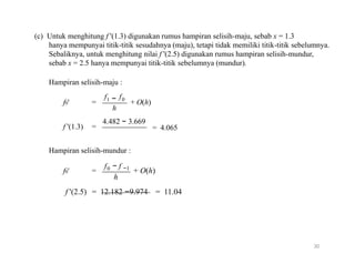 (c) Untuk menghitung f '(1.3) digunakan rumus hampiran selisih-maju, sebab x = 1.3
hanya mempunyai titik-titik sesudahnya (maju), tetapi tidak memiliki titik-titik sebelumnya.
Sebaliknya, untuk menghitung nilai f '(2.5) digunakan rumus hampiran selisih-mundur,
sebab x = 2.5 hanya mempunyai titik-titik sebelumnya (mundur).
Hampiran selisih-maju :
f f
f0' =
f '(1.3) =
1 − 0
+ O(h)
h
4.482 − 3.669
= 4.065
Hampiran selisih-mundur :
f
f0' = 0 − f −1
+ O(h)
h
f '(2.5) = 12.182 −9.974 = 11.04
30
 
